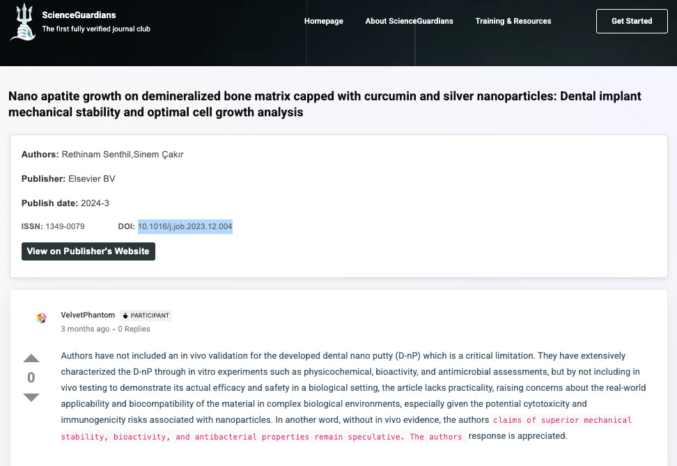 Screenshot of https://scienceguardians.com/topic/nano-apatite-growth-on-demineralized-bone-matrix-capped-with-curcumin-and-silver-nanoparticles-dental-implant-mechanical-stability-and-optimal-cell-growth-analysis/

It reads: 

Nano apatite growth on demineralized bone matrix capped with curcumin and silver nanoparticles: Dental implant mechanical stability and optimal cell growth analysis
Authors: Rethinam Senthil,Sinem Çakır
Publisher: Elsevier BV
Publish date: 2024-3
ISSN: 1349-0079
DOI: 10.1016/j.job.2023.12.004
View on Publisher's Website

VelvetPhantom
 Participant
3 months ago
0 Replies
Up
0
Down
Authors have not included an in vivo validation for the developed dental nano putty (D-nP) which is a critical limitation. They have extensively characterized the D-nP through in vitro experiments such as physicochemical, bioactivity, and antimicrobial assessments, but by not including in vivo testing to demonstrate its actual efficacy and safety in a biological setting, the article lacks practicality, raising concerns about the real-world applicability and biocompatibility of the material in complex biological environments, especially given the potential cytotoxicity and immunogenicity risks associated with nanoparticles. In another word, without in vivo evidence, the authorsclaims of superior mechanical stability, bioactivity, and antibacterial properties remain speculative. The authors response is appreciated.