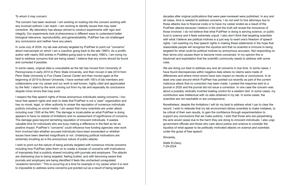 Screenshot of a long reply that El-Deiry posted on several PubPeer pages. It reads:

To whom it may concern: 
The concern has been received. I am working on looking into the concern working with any involved authors I can reach. I am working to identify issues that may need correction. My laboratory has always strived to conduct experiments with rigor and integrity. Our experiments look at phenomena in different ways to understand better biological relevance, reproducibility, and generalizability. PubPeer has not challenged any conclusions and neither have any peers. 
In June-July of 2024, my lab was actively targeted by PubPeer to point out "concerns" about manuscripts on which I am a coauthor going back to the late 1990's. As a prolific author with nearly 500 entries in PubMed going back to the early 1980's, I am trying my best to address concerns that are being raised. I believe that any errors should be found and corrected if possible. 
In some cases, original data is unavailable as the lab has moved from University of Pennsylvania in early 2010 to Penn State University, and then moved in late 2014 from Penn State University to Fox Chase Cancer Center and then moved again at the beginning of 2019 to Brown University. I have worked with 100's of lab members and collaborators over my career and our work is well known, highly cited and appreciated by the field. I stand by the work coming out from my lab and especially its conclusions despite minor errors that may exist. 
I respect the free speech rights of those anonymous individuals raising concerns. I too have free speech rights and wish to state that PubPeer is not a "peer" organization and has no moral, legal, or other authority to smear the reputation of numerous individuals publicly including on social media. I am aware that many scientists are under attack including over 1300 at the NIH. The damage is incalculable as what PubPeer is doing appears to have no statute of limitations and no assessment of significance of concerns. The damage goes beyond tarnishing reputation of innocent individuals. It wastes valuable time for individuals who are busy making a difference in the field as far as positive impact. PubPeer's "concerns" could influence how funding agencies view work from involved labs whether accused individuals have been exonerated or whether issues have been deemed insignificant or not. Underlying political motivations are extremely troubling as is the anonymous nature of public attacks. 
I wish to point out the nature of being actively targeted with numerous minute concerns including how PubPeer piles them on to create a dossier of concerns with implications of impropriety that is publicly shared including with journals and employers. The attacks are distressing due to being targeted, feeling bullied, and with becoming aware that journals and employers are being identified it feels like unchecked unregulated "academic terrorism." This is occurring at a time for example in my career when it is next to impossible to address some concerns just pointed out as a result of being targeted 
decades after original publications that were peer-reviewed were published. In any and all cases, time is needed to address concerns. I do not wish to hire attorneys due to these attacks due to financial costs or to have my career ended as a result of the PubPeer attacks because I believe in the end the truth will reveal the innocence of those involved. I do not believe that what PubPeer is doing is serving science, or public trust in science and it feels extremely unjust. I also don't think that targeting scientists with what I believe are political motives is a just way to exert one's freedom of speech rights. I am exerting my free speech rights in making these statements in the hope that reasonable people will recognize the injustice and that no scientist is immune to being targeted for what could be political motives by anonymous accusers. Not responding on their terms only causes them to become more concerned. In my opinion this is blackmail and exploitation that the scientific community needs to address with some rules. 
We are doing our best to address any and all concerns in due time. In some cases, I have found discrepancies within negative data where no claims were made of differences and where minor errors have zero impact on results or conclusions. In at least one case around which PubPeer has pointed out recently as part of the current malicious attack that no correction has been made, I posted the response sent to a journal in 2020 and the journal did not issue a correction. In one case the concern was about a possibly vertically inverted loading control for a western blot. In some cases, my contribution was intellectual with no data obtained in my lab. In some cases, the scientists are not reachable or are unresponsive. 
Nonetheless, despite the limitations I will do my best to address what I can to clear the record. I wish to reiterate that my lab environment allows scientists to make mistakes, to be critical of their own results, to gain the confidence through experimentation to support any conclusions that we make publicly. I wish that those who are perpetrating the acts would cease due to the harm they are doing to innocent individuals. I also urge government officials and those who care about justice and science to consider the injustice of what appear to be politically motivated attacks on science and scientists under the guise of free speech. 
Sincerely, 
Wafik EI-Deiry 7-29-2024 

