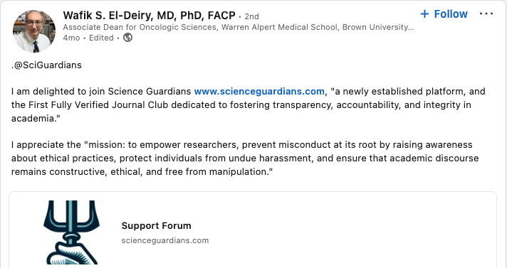 Screenshot from LinkedIn post by Wafik S El-Deiry, stating:

"View Wafik S. El-Deiry, MD, PhD, FACP’s  graphic link
Wafik S. El-Deiry, MD, PhD, FACPWafik S. El-Deiry, MD, PhD, FACP
 • 2nd2nd
Associate Dean for Oncologic Sciences, Warren Alpert Medical School, Brown University, Providence, RIAssociate Dean for Oncologic Sciences, Warren Alpert Medical School, Brown University, Providence, RI
4mo • Edited •  4 months ago • Edited • Visible to anyone on or off LinkedIn

Follow

.@SciGuardians 

I am delighted to join Science Guardians www.scienceguardians.com, "a newly established platform, and the First Fully Verified Journal Club dedicated to fostering transparency, accountability, and integrity in academia." 

I appreciate the "mission: to empower researchers, prevent misconduct at its root by raising awareness about ethical practices, protect individuals from undue harassment, and ensure that academic discourse remains constructive, ethical, and free from manipulation."

https://www.linkedin.com/posts/wafike_support-forum-activity-7267178247690272770-jkjG/
Archived: https://archive.ph/aMRGV