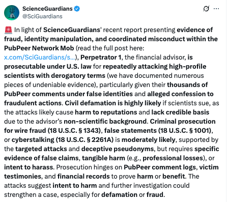 Screenshot from a post by ScienceGuardians, archived here: https://archive.ph/csD17
It reads: 
"🚨 In light of ScienceGuardians' recent report presenting evidence of fraud, identity manipulation, and coordinated misconduct within the PubPeer Network Mob (read the full post here: https://x.com/SciGuardians/status/1911572653942452574), Perpetrator 1, the financial advisor, is prosecutable under U.S. law for repeatedly attacking high-profile scientists with derogatory terms (we have documented numerous pieces of undeniable evidence), particularly given their thousands of PubPeer comments under false identities and alleged confession to fraudulent actions. Civil defamation is highly likely if scientists sue, as the attacks likely cause harm to reputations and lack credible basis due to the advisor’s non-scientific background. Criminal prosecution for wire fraud (18 U.S.C. § 1343), false statements (18 U.S.C. § 1001), or cyberstalking (18 U.S.C. § 2261A) is moderately likely, supported by the targeted attacks and deceptive pseudonyms, but requires specific evidence of false claims, tangible harm (e.g., professional losses), or intent to harass. Prosecution hinges on PubPeer comment logs, victim testimonies, and financial records to prove harm or benefit. The attacks suggest intent to harm and further investigation could strengthen a case, especially for defamation or fraud."