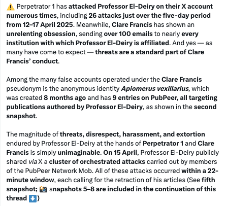 Screenshot from a very long tweet archived at https://archive.ph/higbG

"⚠️ Perpetrator 1 has attacked Professor El-Deiry on their X account numerous times, including 26 attacks just over the five-day period from 12–17 April 2025. Meanwhile, Clare Francis has shown an unrelenting obsession, sending over 100 emails to nearly every institution with which Professor El-Deiry is affiliated. And yes — as many have come to expect — threats are a standard part of Clare Francis’ conduct.
Among the many false accounts operated under the Clare Francis pseudonym is the anonymous identity Apiomerus vexillarius, which was created 8 months ago and has 9 entries on PubPeer, all targeting publications authored by Professor El-Deiry, as shown in the second snapshot.
The magnitude of threats, disrespect, harassment, and extortion endured by Professor El-Deiry at the hands of Perpetrator 1 and Clare Francis is simply unimaginable. On 15 April, Professor El-Deiry publicly shared via X a cluster of orchestrated attacks carried out by members of the PubPeer Network Mob. All of these attacks occurred within a 22-minute window, each calling for the retraction of his articles (See"