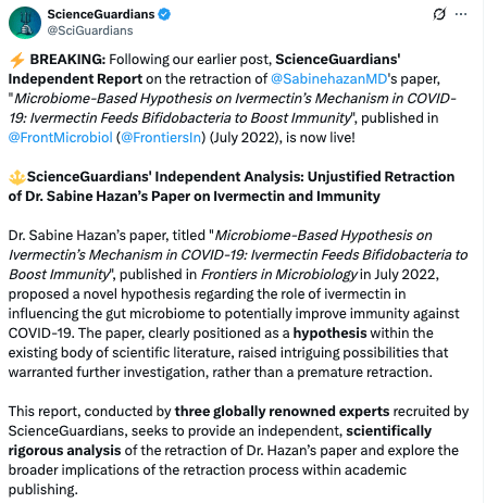 Screenshot from a tweet archived here: https://archive.ph/g5UR7


⚡️ BREAKING: Following our earlier post, ScienceGuardians' Independent Report on the retraction of 
@SabinehazanMD
's paper, "Microbiome-Based Hypothesis on Ivermectin’s Mechanism in COVID-19: Ivermectin Feeds Bifidobacteria to Boost Immunity", published in 
@FrontMicrobiol
 (
@FrontiersIn
) (July 2022), is now live!

🔱ScienceGuardians' Independent Analysis: Unjustified Retraction of Dr. Sabine Hazan’s Paper on Ivermectin and Immunity

Dr. Sabine Hazan’s paper, titled "Microbiome-Based Hypothesis on Ivermectin’s Mechanism in COVID-19: Ivermectin Feeds Bifidobacteria to Boost Immunity", published in Frontiers in Microbiology in July 2022, proposed a novel hypothesis regarding the role of ivermectin in influencing the gut microbiome to potentially improve immunity against COVID-19. The paper, clearly positioned as a hypothesis within the existing body of scientific literature, raised intriguing possibilities that warranted further investigation, rather than a premature retraction.

This report, conducted by three globally renowned experts recruited by ScienceGuardians, seeks to provide an independent, scientifically rigorous analysis of the retraction of Dr. Hazan’s paper and explore the broader implications of the retraction process within academic publishing.
